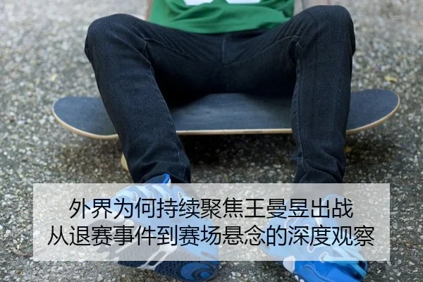 外界为何持续聚焦王曼昱出战 从退赛事件到赛场悬念的深度观察